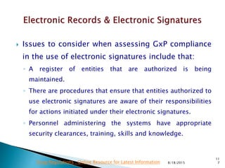  Issues to consider when assessing GxP compliance
in the use of electronic signatures include that:
◦ A register of entities that are authorized is being
maintained.
◦ There are procedures that ensure that entities authorized to
use electronic signatures are aware of their responsibilities
for actions initiated under their electronic signatures.
◦ Personnel administering the systems have appropriate
security clearances, training, skills and knowledge.
8/18/2015
11
7Drug Regulations : Online Resource for Latest Information
 
