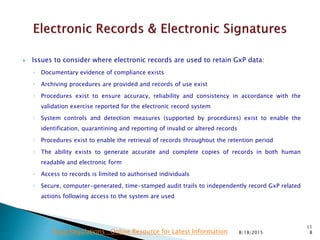  Issues to consider where electronic records are used to retain GxP data:
◦ Documentary evidence of compliance exists
◦ Archiving procedures are provided and records of use exist
◦ Procedures exist to ensure accuracy, reliability and consistency in accordance with the
validation exercise reported for the electronic record system
◦ System controls and detection measures (supported by procedures) exist to enable the
identification, quarantining and reporting of invalid or altered records
◦ Procedures exist to enable the retrieval of records throughout the retention period
◦ The ability exists to generate accurate and complete copies of records in both human
readable and electronic form
◦ Access to records is limited to authorised individuals
◦ Secure, computer-generated, time-stamped audit trails to independently record GxP related
actions following access to the system are used
8/18/2015
11
8Drug Regulations : Online Resource for Latest Information
 