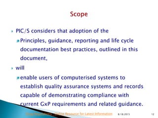  PIC/S considers that adoption of the
 Principles, guidance, reporting and life cycle
documentation best practices, outlined in this
document,
 will
 enable users of computerised systems to
establish quality assurance systems and records
capable of demonstrating compliance with
current GxP requirements and related guidance.
8/18/2015 12Drug Regulations : Online Resource for Latest Information
 