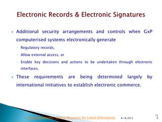  Additional security arrangements and controls when GxP
computerised systems electronically generate
◦ Regulatory records,
◦ Allow external access, or
◦ Enable key decisions and actions to be undertaken through electronic
interfaces.
 These requirements are being determined largely by
international initiatives to establish electronic commerce.
8/18/2015
12
0Drug Regulations : Online Resource for Latest Information
 