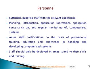  Sufficient, qualified staff with the relevant experience
 Planning, introduction, application (operation), application
consultancy on, and regular monitoring of, computerised
systems.
 Asses staff qualifications on the basis of professional
training, education and experience in handling and
developing computerised systems.
 Staff should only be deployed in areas suited to their skills
and training.
8/18/2015
12
2Drug Regulations : Online Resource for Latest Information
 