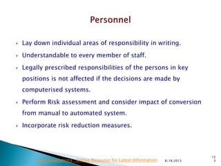  Lay down individual areas of responsibility in writing.
 Understandable to every member of staff.
 Legally prescribed responsibilities of the persons in key
positions is not affected if the decisions are made by
computerised systems.
 Perform Risk assessment and consider impact of conversion
from manual to automated system.
 Incorporate risk reduction measures.
8/18/2015
12
3Drug Regulations : Online Resource for Latest Information
 