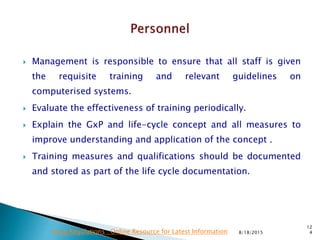  Management is responsible to ensure that all staff is given
the requisite training and relevant guidelines on
computerised systems.
 Evaluate the effectiveness of training periodically.
 Explain the GxP and life-cycle concept and all measures to
improve understanding and application of the concept .
 Training measures and qualifications should be documented
and stored as part of the life cycle documentation.
8/18/2015
12
4Drug Regulations : Online Resource for Latest Information
 