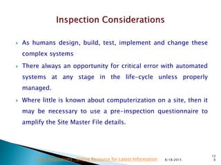  As humans design, build, test, implement and change these
complex systems
 There always an opportunity for critical error with automated
systems at any stage in the life-cycle unless properly
managed.
 Where little is known about computerization on a site, then it
may be necessary to use a pre-inspection questionnaire to
amplify the Site Master File details.
8/18/2015
12
6Drug Regulations : Online Resource for Latest Information
 