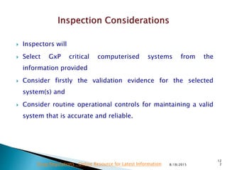  Inspectors will
 Select GxP critical computerised systems from the
information provided
 Consider firstly the validation evidence for the selected
system(s) and
 Consider routine operational controls for maintaining a valid
system that is accurate and reliable.
8/18/2015
12
7Drug Regulations : Online Resource for Latest Information
 