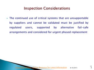  The continued use of critical systems that are unsupportable
by suppliers and cannot be validated must be justified by
regulated users, supported by alternative fail-safe
arrangements and considered for urgent phased replacement
8/18/2015
12
8Drug Regulations : Online Resource for Latest Information
 