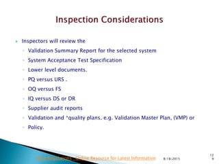  Inspectors will review the
◦ Validation Summary Report for the selected system
◦ System Acceptance Test Specification
◦ Lower level documents.
◦ PQ versus URS .
◦ OQ versus FS
◦ IQ versus DS or DR
◦ Supplier audit reports
◦ Validation and *quality plans. e.g. Validation Master Plan, (VMP) or
◦ Policy.
8/18/2015
12
9Drug Regulations : Online Resource for Latest Information
 