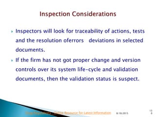  Inspectors will look for traceability of actions, tests
and the resolution oferrors deviations in selected
documents.
 If the firm has not got proper change and version
controls over its system life-cycle and validation
documents, then the validation status is suspect.
8/18/2015
13
0Drug Regulations : Online Resource for Latest Information
 