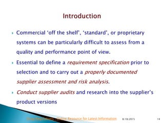  Commercial ‘off the shelf’, ‘standard’, or proprietary
systems can be particularly difficult to assess from a
quality and performance point of view.
 Essential to define a requirement specification prior to
selection and to carry out a properly documented
supplier assessment and risk analysis.
 Conduct supplier audits and research into the supplier’s
product versions
8/18/2015 14Drug Regulations : Online Resource for Latest Information
 