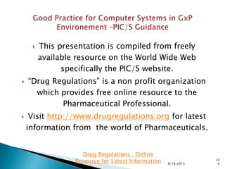  This presentation is compiled from freely
available resource on the World Wide Web
specifically the PIC/S website.
 “Drug Regulations” is a non profit organization
which provides free online resource to the
Pharmaceutical Professional.
 Visit http://www.drugregulations.org for latest
information from the world of Pharmaceuticals.
8/18/2015
14
4
Drug Regulations : Online
Resource for Latest Information
 