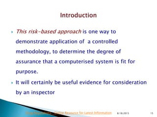  This risk-based approach is one way to
demonstrate application of a controlled
methodology, to determine the degree of
assurance that a computerised system is fit for
purpose.
 It will certainly be useful evidence for consideration
by an inspector
8/18/2015 15Drug Regulations : Online Resource for Latest Information
 