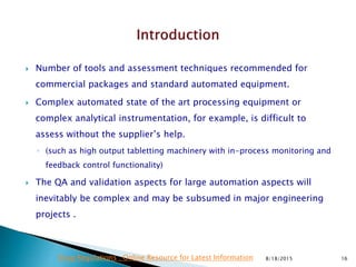  Number of tools and assessment techniques recommended for
commercial packages and standard automated equipment.
 Complex automated state of the art processing equipment or
complex analytical instrumentation, for example, is difficult to
assess without the supplier’s help.
◦ (such as high output tabletting machinery with in-process monitoring and
feedback control functionality)
 The QA and validation aspects for large automation aspects will
inevitably be complex and may be subsumed in major engineering
projects .
8/18/2015 16Drug Regulations : Online Resource for Latest Information
 
