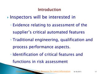  Inspectors will be interested in
◦ Evidence relating to assessment of the
supplier’s critical automated features
◦ Traditional engineering, qualification and
process performance aspects.
◦ Identification of critical features and
functions in risk assessment
8/18/2015 17Drug Regulations : Online Resource for Latest Information
 