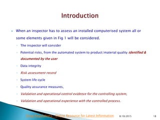  When an inspector has to assess an installed computerised system all or
some elements given in Fig 1 will be considered.
◦ The inspector will consider
◦ Potential risks, from the automated system to product/material quality identified &
documented by the user
◦ Data integrity
◦ Risk assessment record
◦ System life cycle
◦ Quality assurance measures,
◦ Validation and operational control evidence for the controlling system,
◦ Validation and operational experience with the controlled process.
8/18/2015 18Drug Regulations : Online Resource for Latest Information
 
