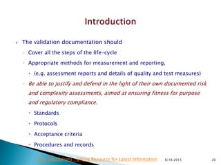  The validation documentation should
◦ Cover all the steps of the life-cycle
◦ Appropriate methods for measurement and reporting,
 (e.g. assessment reports and details of quality and test measures)
◦ Be able to justify and defend in the light of their own documented risk
and complexity assessments, aimed at ensuring fitness for purpose
and regulatory compliance.
 Standards
 Protocols
 Acceptance criteria
 Procedures and records
8/18/2015 20Drug Regulations : Online Resource for Latest Information
 