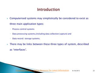  Computerised systems may simplistically be considered to exist as
three main application types:
◦ Process control systems
◦ Data processing systems,(including data collection/capture) and
◦ Data record/ storage systems.
 There may be links between these three types of system, described
as ‘interfaces’.
8/18/2015 22Drug Regulations : Online Resource for Latest Information
 