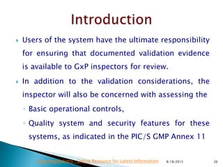  Users of the system have the ultimate responsibility
for ensuring that documented validation evidence
is available to GxP inspectors for review.
 In addition to the validation considerations, the
inspector will also be concerned with assessing the
◦ Basic operational controls,
◦ Quality system and security features for these
systems, as indicated in the PIC/S GMP Annex 11
8/18/2015 26Drug Regulations : Online Resource for Latest Information
 