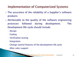  The assurance of the reliability of a Supplier’s software
products
 Attributable to the quality of the software engineering
processes followed during development. The
Development life cycle should include
◦ Design
◦ Coding
◦ Verification testing
◦ Integration
◦ Change control features of the development life cycle
◦ After sales support
8/18/2015 27Drug Regulations : Online Resource for Latest Information
 