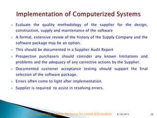  Evaluate the quality methodology of the supplier for the design,
construction, supply and maintenance of the software
 A formal, extensive review of the history of the Supply Company and the
software package may be an option.
 This should be documented in a Supplier Audit Report
 Prospective purchasers should consider any known limitations and
problems and the adequacy of any corrective actions by the Supplier.
 Documented customer acceptance testing should support the final
selection of the software package.
 Errors often come to light after implementation.
 Supplier is required to assist in resolving errors.
8/18/2015 28Drug Regulations : Online Resource for Latest Information
 
