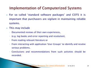  For so called ‘standard software packages’ and COTS it is
important that purchasers are vigilant in maintaining reliable
systems.
 This may include
◦ Documented reviews of their own experiences,
◦ (e.g. log books and error reporting and resolution),
◦ From reading relevant literature or
◦ From interacting with application ‘User Groups’ to identify and resolve
serious problems.
◦ Conclusions and recommendations from such activities should be
recorded.
8/18/2015 29Drug Regulations : Online Resource for Latest Information
 