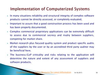  In many situations reliability and structural integrity of complex software
products cannot be directly assessed, or completely evaluated,
 Important to assure that a good construction process has been used and
has been properly documented.
 Complex commercial proprietary applications can be extremely difficult
to assess due to commercial secrecy and rivalry between suppliers,
competing for market share.
 Market research plus focused quality system and product specific audits
of the suppliers by the user or by an accredited third party auditor may
be beneficial here.
 The business/GxP criticality and risks relating to the application will
determine the nature and extent of any assessment of suppliers and
software products.
8/18/2015 30Drug Regulations : Online Resource for Latest Information
 