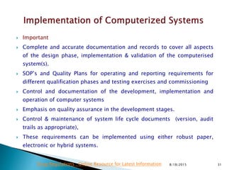  Important
 Complete and accurate documentation and records to cover all aspects
of the design phase, implementation & validation of the computerised
system(s).
 SOP’s and Quality Plans for operating and reporting requirements for
different qualification phases and testing exercises and commissioning
 Control and documentation of the development, implementation and
operation of computer systems
 Emphasis on quality assurance in the development stages.
 Control & maintenance of system life cycle documents (version, audit
trails as appropriate),
 These requirements can be implemented using either robust paper,
electronic or hybrid systems.
8/18/2015 31Drug Regulations : Online Resource for Latest Information
 