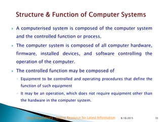  A computerised system is composed of the computer system
and the controlled function or process.
 The computer system is composed of all computer hardware,
firmware, installed devices, and software controlling the
operation of the computer.
 The controlled function may be composed of
◦ Equipment to be controlled and operating procedures that define the
function of such equipment
◦ It may be an operation, which does not require equipment other than
the hardware in the computer system.
8/18/2015 33Drug Regulations : Online Resource for Latest Information
 