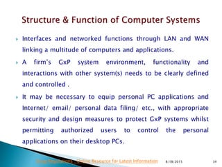 Interfaces and networked functions through LAN and WAN
linking a multitude of computers and applications.
 A firm’s GxP system environment, functionality and
interactions with other system(s) needs to be clearly defined
and controlled .
 It may be necessary to equip personal PC applications and
Internet/ email/ personal data filing/ etc., with appropriate
security and design measures to protect GxP systems whilst
permitting authorized users to control the personal
applications on their desktop PCs.
8/18/2015 34Drug Regulations : Online Resource for Latest Information
 