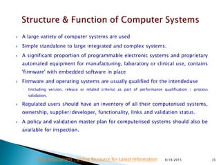  A large variety of computer systems are used
 Simple standalone to large integrated and complex systems.
 A significant proportion of programmable electronic systems and proprietary
automated equipment for manufacturing, laboratory or clinical use, contains
'firmware' with embedded software in place
 Firmware and operating systems are usually qualified for the intendeduse
◦ (including version, release or related criteria) as part of performance qualification / process
validation.
 Regulated users should have an inventory of all their computerised systems,
ownership, supplier/developer, functionality, links and validation status.
 A policy and validation master plan for computerised systems should also be
available for inspection.
8/18/2015 35Drug Regulations : Online Resource for Latest Information
 