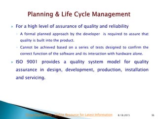  For a high level of assurance of quality and reliability
◦ A formal planned approach by the developer is required to assure that
quality is built into the product.
◦ Cannot be achieved based on a series of tests designed to confirm the
correct function of the software and its interaction with hardware alone.
 ISO 9001 provides a quality system model for quality
assurance in design, development, production, installation
and servicing.
8/18/2015 36Drug Regulations : Online Resource for Latest Information
 