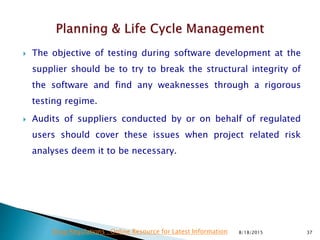  The objective of testing during software development at the
supplier should be to try to break the structural integrity of
the software and find any weaknesses through a rigorous
testing regime.
 Audits of suppliers conducted by or on behalf of regulated
users should cover these issues when project related risk
analyses deem it to be necessary.
8/18/2015 37Drug Regulations : Online Resource for Latest Information
 
