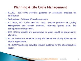  ISO/IEC 12207:1995 provides guidance on acceptable practices for
Information
 Technology - Software life cycle processes
 ISO 9004, ISO 10005 and ISO 10007 provide guidance on Quality
Management and system elements, including quality plans and
configuration management.
 IEEE 1298 is specific and prescriptive on what should be addressed in
planning.
 ISO 9126 concerns software quality and defines the quality attributes for
critical applications.
 The GAMP Guide also provides relevant guidance for the pharmaceutical
sector.
8/18/2015 38Drug Regulations : Online Resource for Latest Information
 