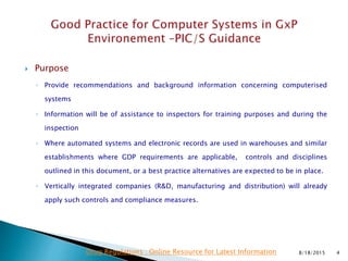  Purpose
◦ Provide recommendations and background information concerning computerised
systems
◦ Information will be of assistance to inspectors for training purposes and during the
inspection
◦ Where automated systems and electronic records are used in warehouses and similar
establishments where GDP requirements are applicable, controls and disciplines
outlined in this document, or a best practice alternatives are expected to be in place.
◦ Vertically integrated companies (R&D, manufacturing and distribution) will already
apply such controls and compliance measures.
8/18/2015 4Drug Regulations : Online Resource for Latest Information
 