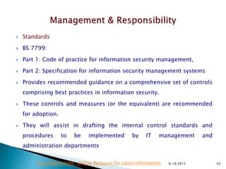  Standards
 BS 7799:
 Part 1: Code of practice for information security management,
 Part 2: Specification for information security management systems
 Provides recommended guidance on a comprehensive set of controls
comprising best practices in information security.
 These controls and measures (or the equivalent) are recommended
for adoption.
 They will assist in drafting the internal control standards and
procedures to be implemented by IT management and
administration departments
8/18/2015 43Drug Regulations : Online Resource for Latest Information
 