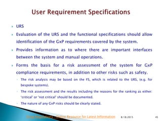  URS
 Evaluation of the URS and the functional specifications should allow
identification of the GxP requirements covered by the system.
 Provides information as to where there are important interfaces
between the system and manual operations.
 Forms the basis for a risk assessment of the system for GxP
compliance requirements, in addition to other risks such as safety.
◦ The risk analysis may be based on the FS, which is related to the URS, (e.g. for
bespoke systems).
◦ The risk assessment and the results including the reasons for the ranking as either:
‘critical’ or ‘not critical’ should be documented.
◦ The nature of any GxP risks should be clearly stated.
8/18/2015 45Drug Regulations : Online Resource for Latest Information
 