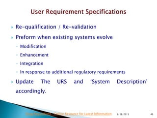  Re-qualification / Re-validation
 Preform when existing systems evolve
◦ Modification
◦ Enhancement
◦ Integration
◦ In response to additional regulatory requirements
 Update The URS and ‘System Description’
accordingly.
8/18/2015 46Drug Regulations : Online Resource for Latest Information
 