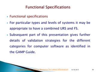  Functional specifications
 For particular types and levels of systems it may be
appropriate to have a combined URS and FS.
 Subsequent part of this presentation gives further
details of validation strategies for the different
categories for computer software as identified in
the GAMP Guide.
8/18/2015 49Drug Regulations : Online Resource for Latest Information
 