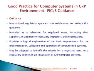  Guidance
 International regulatory agencies have collaborated to produce this
guidance.
 Intended as a reference for regulated users, including their
suppliers, in addition to regulatory inspectors and investigators.
 Provides a logical explanation of the basic requirements for the
implementation, validation and operation of computerised systems.
 May be adapted to identify the criteria for a regulated user, or a
regulatory agency, in an inspection of GxP computer systems.
8/18/2015 5Drug Regulations : Online Resource for Latest Information
 