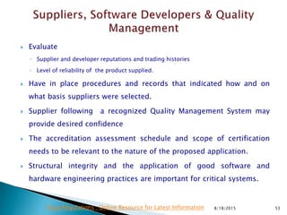  Evaluate
◦ Supplier and developer reputations and trading histories
◦ Level of reliability of the product supplied.
 Have in place procedures and records that indicated how and on
what basis suppliers were selected.
 Supplier following a recognized Quality Management System may
provide desired confidence
 The accreditation assessment schedule and scope of certification
needs to be relevant to the nature of the proposed application.
 Structural integrity and the application of good software and
hardware engineering practices are important for critical systems.
8/18/2015 53Drug Regulations : Online Resource for Latest Information
 
