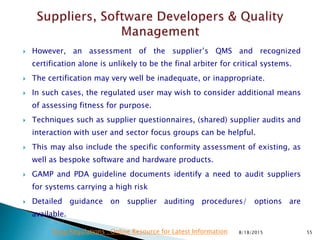  However, an assessment of the supplier’s QMS and recognized
certification alone is unlikely to be the final arbiter for critical systems.
 The certification may very well be inadequate, or inappropriate.
 In such cases, the regulated user may wish to consider additional means
of assessing fitness for purpose.
 Techniques such as supplier questionnaires, (shared) supplier audits and
interaction with user and sector focus groups can be helpful.
 This may also include the specific conformity assessment of existing, as
well as bespoke software and hardware products.
 GAMP and PDA guideline documents identify a need to audit suppliers
for systems carrying a high risk
 Detailed guidance on supplier auditing procedures/ options are
available.
8/18/2015 55Drug Regulations : Online Resource for Latest Information
 
