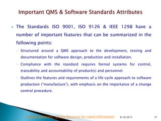  The Standards ISO 9001, ISO 9126 & IEEE 1298 have a
number of important features that can be summarized in the
following points:
◦ Structured around a QMS approach to the development, testing and
documentation for software design, production and installation.
◦ Compliance with the standard requires formal systems for control,
traceability and accountability of product(s) and personnel.
◦ Outlines the features and requirements of a life cycle approach to software
production (“manufacture”), with emphasis on the importance of a change
control procedure.
8/18/2015 57Drug Regulations : Online Resource for Latest Information
 