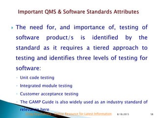  The need for, and importance of, testing of
software product/s is identified by the
standard as it requires a tiered approach to
testing and identifies three levels of testing for
software:
◦ Unit code testing
◦ Integrated module testing
◦ Customer acceptance testing
◦ The GAMP Guide is also widely used as an industry standard of
relevance here
8/18/2015 58Drug Regulations : Online Resource for Latest Information
 