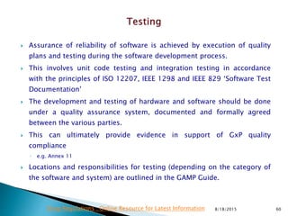  Assurance of reliability of software is achieved by execution of quality
plans and testing during the software development process.
 This involves unit code testing and integration testing in accordance
with the principles of ISO 12207, IEEE 1298 and IEEE 829 ‘Software Test
Documentation’
 The development and testing of hardware and software should be done
under a quality assurance system, documented and formally agreed
between the various parties.
 This can ultimately provide evidence in support of GxP quality
compliance
◦ e.g. Annex 11
 Locations and responsibilities for testing (depending on the category of
the software and system) are outlined in the GAMP Guide.
8/18/2015 60Drug Regulations : Online Resource for Latest Information
 