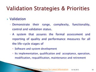  Validation
◦ Demonstrate their range, complexity, functionality,
control and validation status.
◦ A system that assures the formal assessment and
reporting of quality and performance measures for all
the life-cycle stages of
 Software and system development
 Its implementation, qualification and acceptance, operation,
modification, requalification, maintenance and retirement
8/18/2015 65Drug Regulations : Online Resource for Latest Information
 