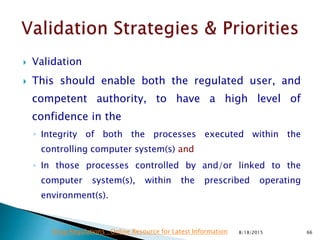  Validation
 This should enable both the regulated user, and
competent authority, to have a high level of
confidence in the
◦ Integrity of both the processes executed within the
controlling computer system(s) and
◦ In those processes controlled by and/or linked to the
computer system(s), within the prescribed operating
environment(s).
8/18/2015 66Drug Regulations : Online Resource for Latest Information
 