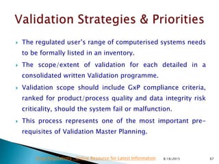  The regulated user’s range of computerised systems needs
to be formally listed in an inventory.
 The scope/extent of validation for each detailed in a
consolidated written Validation programme.
 Validation scope should include GxP compliance criteria,
ranked for product/process quality and data integrity risk
criticality, should the system fail or malfunction.
 This process represents one of the most important pre-
requisites of Validation Master Planning.
8/18/2015 67Drug Regulations : Online Resource for Latest Information
 