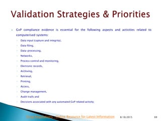  GxP compliance evidence is essential for the following aspects and activities related to
computerised systems:
◦ Data input (capture and integrity),
◦ Data filing,
◦ Data-processing,
◦ Networks,
◦ Process control and monitoring,
◦ Electronic records,
◦ Archiving,
◦ Retrieval,
◦ Printing,
◦ Access,
◦ Change management,
◦ Audit trails and
◦ Decisions associated with any automated GxP related activity;
8/18/2015 69Drug Regulations : Online Resource for Latest Information
 