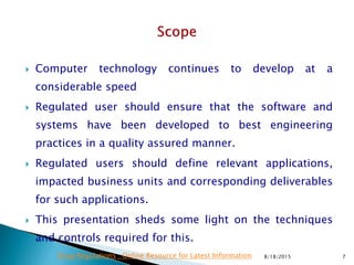  Computer technology continues to develop at a
considerable speed
 Regulated user should ensure that the software and
systems have been developed to best engineering
practices in a quality assured manner.
 Regulated users should define relevant applications,
impacted business units and corresponding deliverables
for such applications.
 This presentation sheds some light on the techniques
and controls required for this.
8/18/2015 7Drug Regulations : Online Resource for Latest Information
 