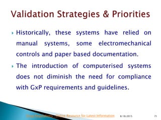  Historically, these systems have relied on
manual systems, some electromechanical
controls and paper based documentation.
 The introduction of computerised systems
does not diminish the need for compliance
with GxP requirements and guidelines.
8/18/2015 71Drug Regulations : Online Resource for Latest Information
 