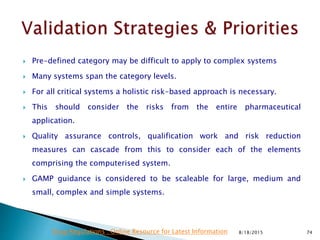 Pre-defined category may be difficult to apply to complex systems
 Many systems span the category levels.
 For all critical systems a holistic risk-based approach is necessary.
 This should consider the risks from the entire pharmaceutical
application.
 Quality assurance controls, qualification work and risk reduction
measures can cascade from this to consider each of the elements
comprising the computerised system.
 GAMP guidance is considered to be scaleable for large, medium and
small, complex and simple systems.
8/18/2015 74Drug Regulations : Online Resource for Latest Information
 